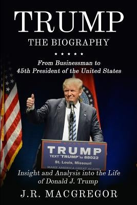 Trump – The Biography: From Businessman to 45th President of the United States: Insight and Analysis into the Life of Donald J. Trump